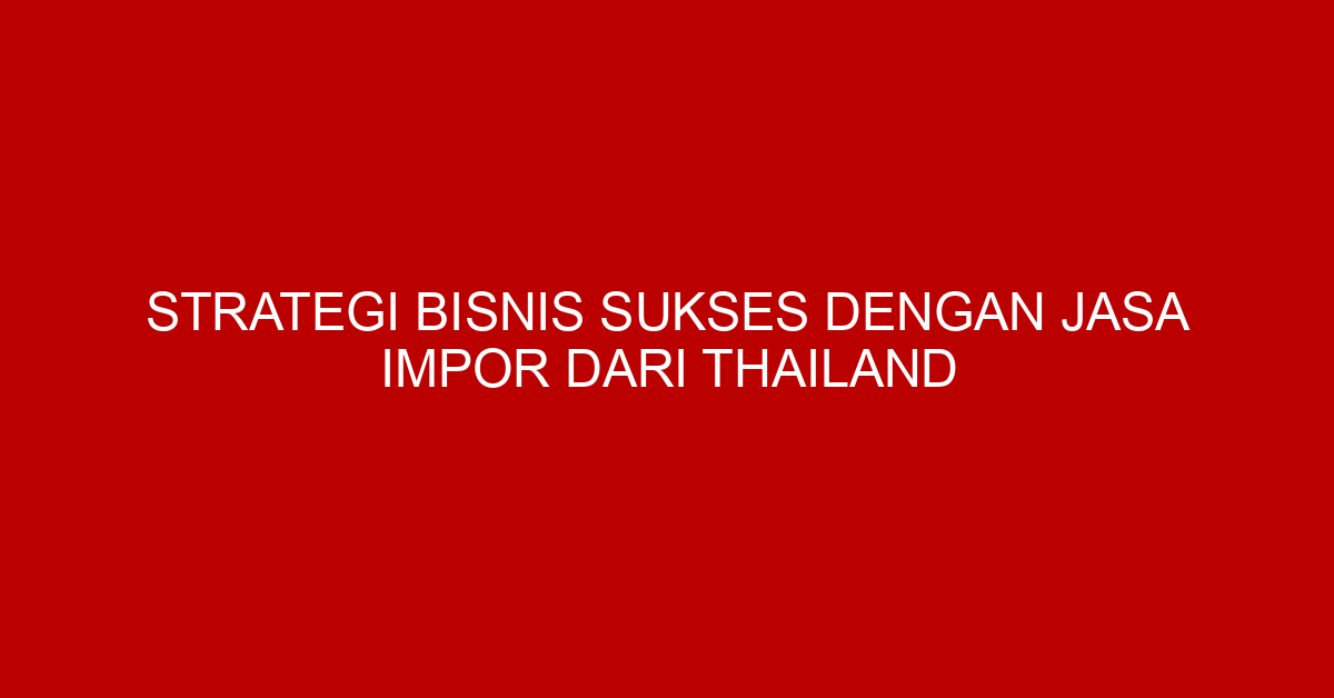 Strategi Bisnis Sukses dengan Jasa Impor dari Thailand